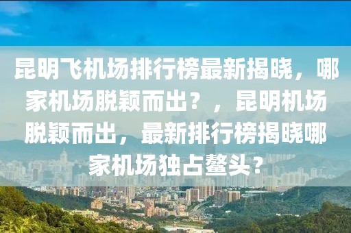 昆明飞机场排行榜最新揭晓，哪家机场脱颖而出？，昆明机场脱颖而出，最新排行榜揭晓哪家机场独占鳌头？