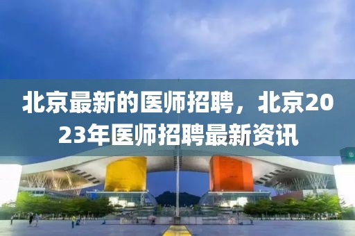 北京最新的医师招聘，北京2023年医师招聘最新资讯