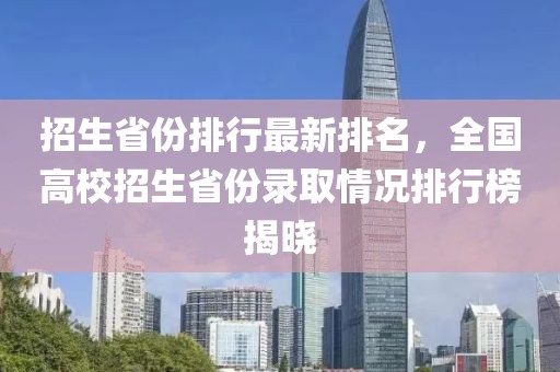 招生省份排行最新排名，全国高校招生省份录取情况排行榜揭晓