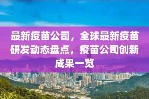 最新疫苗公司，全球最新疫苗研发动态盘点，疫苗公司创新成果一览