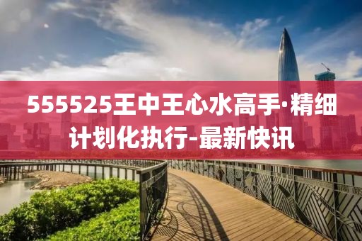 555525王中王心水高手·精细计划化执行-最新快讯