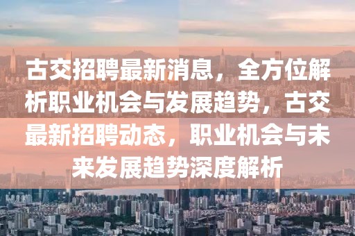 古交招聘最新消息，全方位解析职业机会与发展趋势，古交最新招聘动态，职业机会与未来发展趋势深度解析