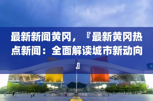 最新新闻黄冈，『最新黄冈热点新闻：全面解读城市新动向』