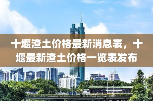 十堰渣土价格最新消息表，十堰最新渣土价格一览表发布