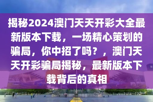 揭秘2024澳门天天开彩大全最新版本下载，一场精心策划的骗局，你中招了吗？，澳门天天开彩骗局揭秘，最新版本下载背后的真相