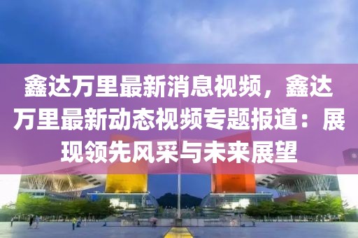 鑫达万里最新消息视频，鑫达万里最新动态视频专题报道：展现领先风采与未来展望