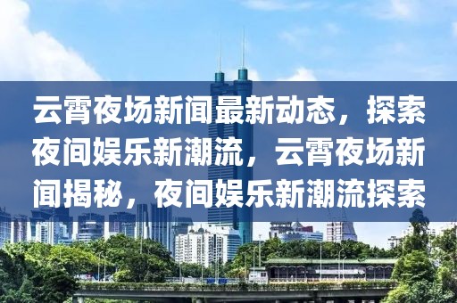 云霄夜场新闻最新动态，探索夜间娱乐新潮流，云霄夜场新闻揭秘，夜间娱乐新潮流探索