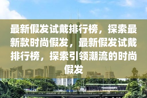 最新假发试戴排行榜，探索最新款时尚假发，最新假发试戴排行榜，探索引领潮流的时尚假发