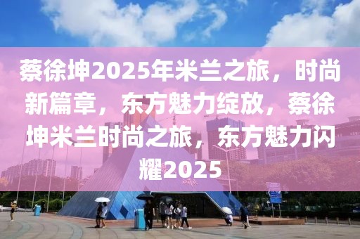 蔡徐坤2025年米兰之旅，时尚新篇章，东方魅力绽放，蔡徐坤米兰时尚之旅，东方魅力闪耀2025