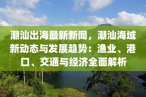 潮汕出海最新新闻，潮汕海域新动态与发展趋势：渔业、港口、交通与经济全面解析