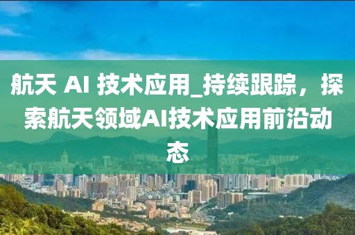 航天 AI 技术应用_持续跟踪，探索航天领域AI技术应用前沿动态