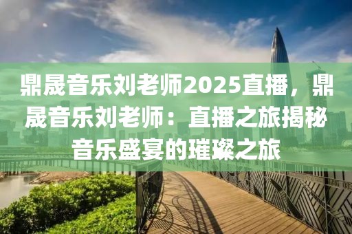 鼎晟音乐刘老师2025直播，鼎晟音乐刘老师：直播之旅揭秘音乐盛宴的璀璨之旅