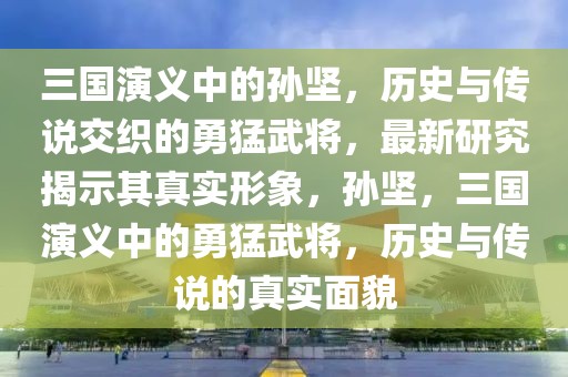 三国演义中的孙坚，历史与传说交织的勇猛武将，最新研究揭示其真实形象，孙坚，三国演义中的勇猛武将，历史与传说的真实面貌