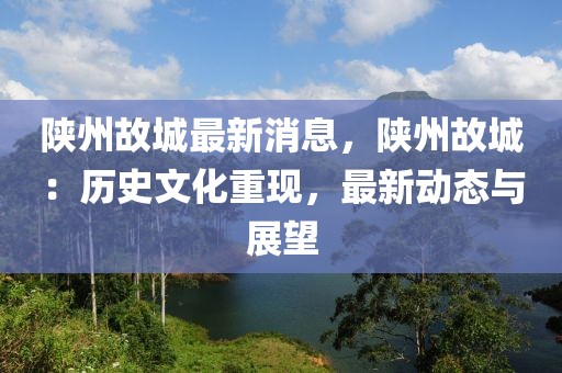 陕州故城最新消息，陕州故城：历史文化重现，最新动态与展望