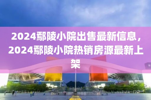 2024鄢陵小院出售最新信息，2024鄢陵小院热销房源最新上架