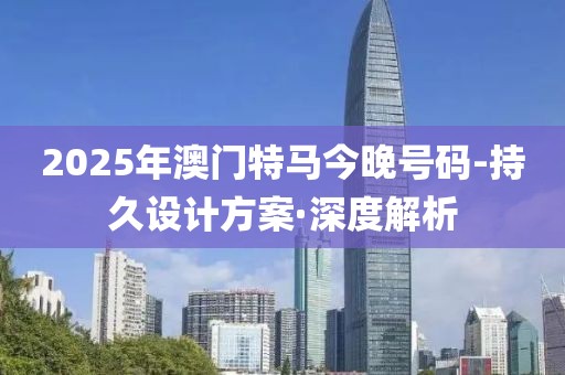 2025年澳门特马今晚号码-持久设计方案·深度解析