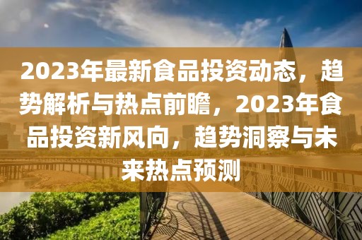 2023年最新食品投资动态，趋势解析与热点前瞻，2023年食品投资新风向，趋势洞察与未来热点预测