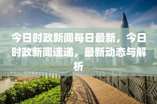 今日时政新闻每日最新，今日时政新闻速递，最新动态与解析