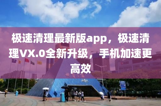 极速清理最新版app，极速清理VX.0全新升级，手机加速更高效