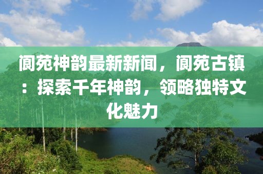 阆苑神韵最新新闻，阆苑古镇：探索千年神韵，领略独特文化魅力