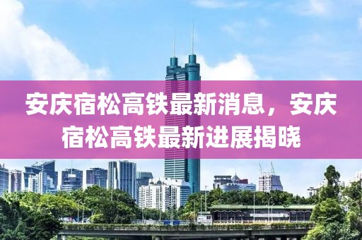 安庆宿松高铁最新消息，安庆宿松高铁最新进展揭晓