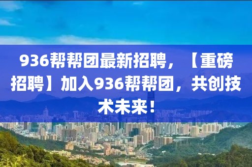 936帮帮团最新招聘，【重磅招聘】加入936帮帮团，共创技术未来！