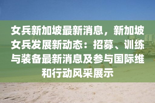 女兵新加坡最新消息，新加坡女兵发展新动态：招募、训练与装备最新消息及参与国际维和行动风采展示