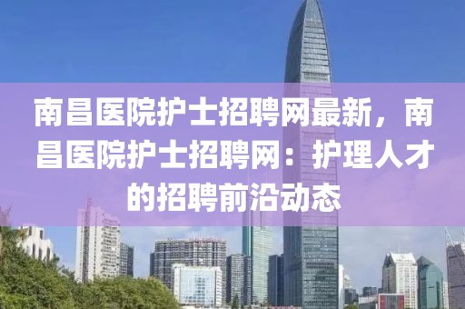 南昌医院护士招聘网最新，南昌医院护士招聘网：护理人才的招聘前沿动态