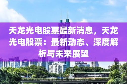 天龙光电股票最新消息，天龙光电股票：最新动态、深度解析与未来展望