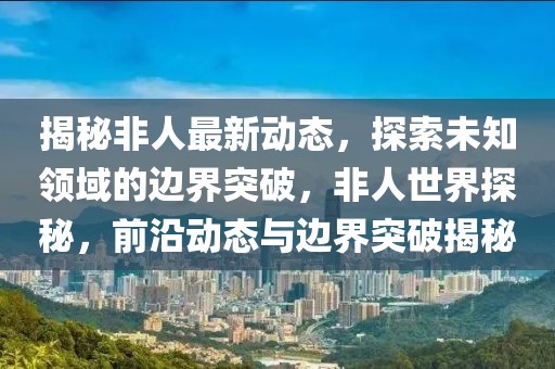 揭秘非人最新动态，探索未知领域的边界突破，非人世界探秘，前沿动态与边界突破揭秘