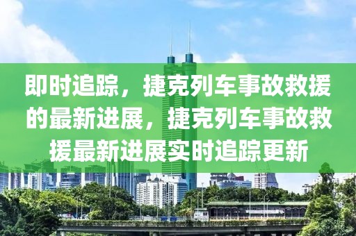 即时追踪，捷克列车事故救援的最新进展，捷克列车事故救援最新进展实时追踪更新