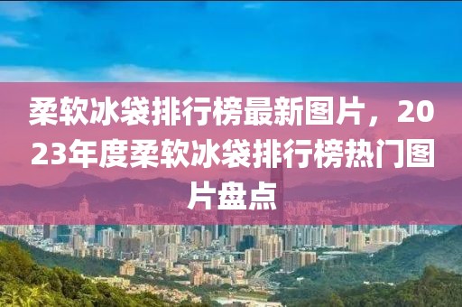 柔软冰袋排行榜最新图片，2023年度柔软冰袋排行榜热门图片盘点