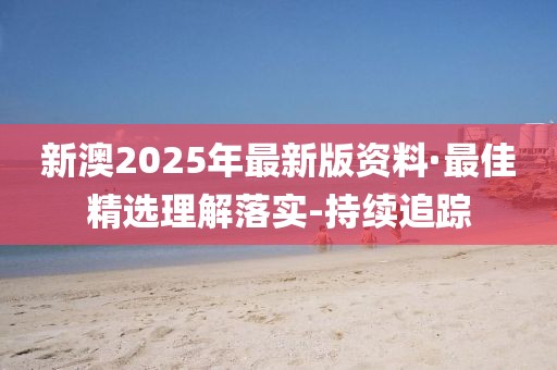 新澳2025年最新版资料·最佳精选理解落实-持续追踪