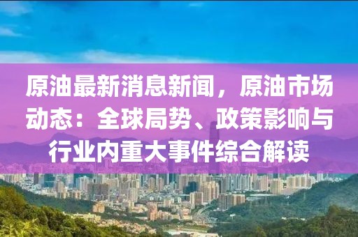 原油最新消息新闻，原油市场动态：全球局势、政策影响与行业内重大事件综合解读