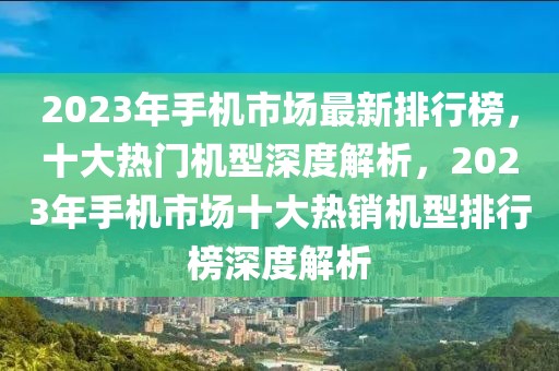 2023年手机市场最新排行榜，十大热门机型深度解析，2023年手机市场十大热销机型排行榜深度解析