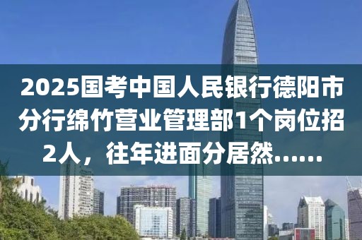 2025国考中国人民银行德阳市分行绵竹营业管理部1个岗位招2人，往年进面分居然……