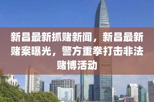 新昌最新抓赌新闻，新昌最新赌案曝光，警方重拳打击非法赌博活动