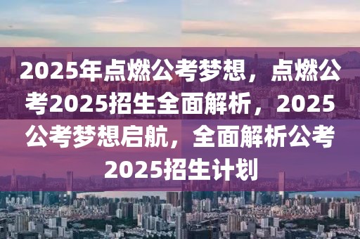 2025年点燃公考梦想，点燃公考2025招生全面解析，2025公考梦想启航，全面解析公考2025招生计划