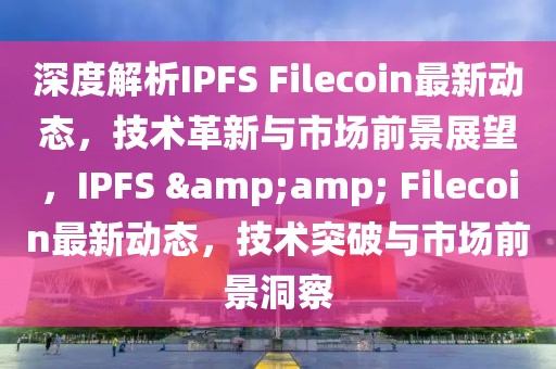 深度解析IPFS Filecoin最新动态，技术革新与市场前景展望，IPFS &amp; Filecoin最新动态，技术突破与市场前景洞察