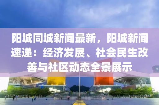 阳城同城新闻最新，阳城新闻速递：经济发展、社会民生改善与社区动态全景展示