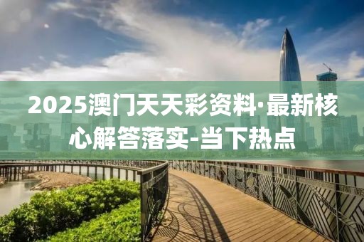 2025澳门天天彩资料·最新核心解答落实-当下热点