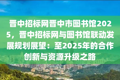 晋中招标网晋中市图书馆2025，晋中招标网与图书馆联动发展规划展望：至2025年的合作创新与资源升级之路