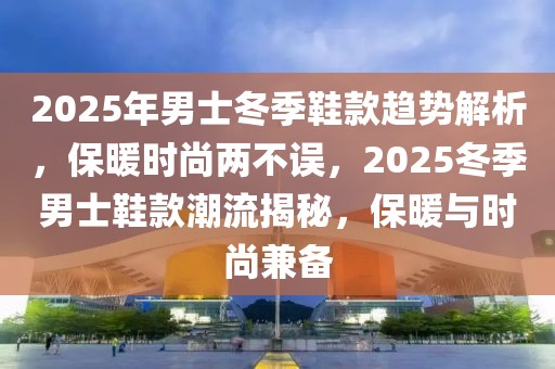 2025年男士冬季鞋款趋势解析，保暖时尚两不误，2025冬季男士鞋款潮流揭秘，保暖与时尚兼备