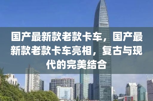 国产最新款老款卡车，国产最新款老款卡车亮相，复古与现代的完美结合