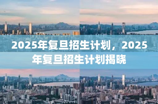 2025年复旦招生计划，2025年复旦招生计划揭晓