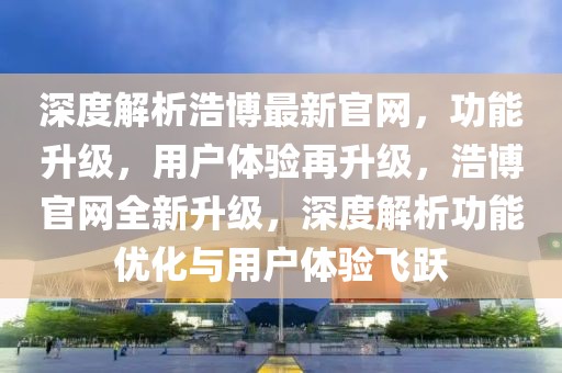 深度解析浩博最新官网，功能升级，用户体验再升级，浩博官网全新升级，深度解析功能优化与用户体验飞跃