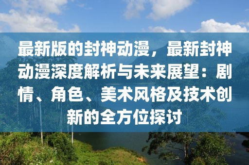 最新版的封神动漫，最新封神动漫深度解析与未来展望：剧情、角色、美术风格及技术创新的全方位探讨