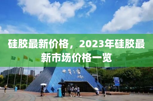 硅胶最新价格，2023年硅胶最新市场价格一览