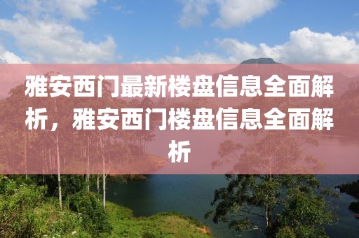 雅安西门最新楼盘信息全面解析，雅安西门楼盘信息全面解析