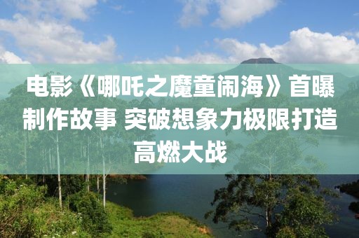 电影《哪吒之魔童闹海》首曝制作故事 突破想象力极限打造高燃大战